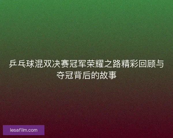 乒乓球混双决赛冠军荣耀之路精彩回顾与夺冠背后的故事 乒乓球混双决赛冠军荣耀之路精彩回顾与夺冠背后的故事