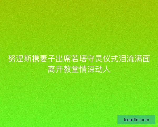 努涅斯携妻子出席若塔守灵仪式泪流满面离开教堂情深动人