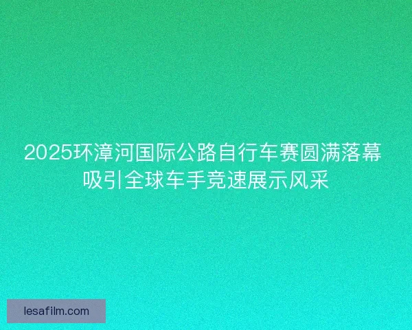 2025环漳河国际公路自行车赛圆满落幕 吸引全球车手竞速展示风采