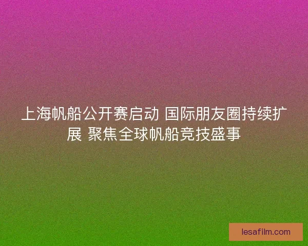 上海帆船公开赛启动 国际朋友圈持续扩展 聚焦全球帆船竞技盛事