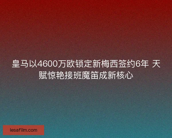 皇马以4600万欧锁定新梅西签约6年 天赋惊艳接班魔笛成新核心 皇马以4600万欧锁定新梅西签约6年 天赋惊艳接班魔笛成新核心