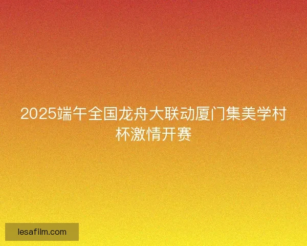 2025端午全国龙舟大联动厦门集美学村杯激情开赛
