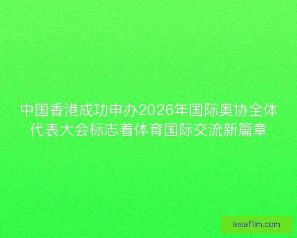 中国香港成功申办2026年国际奥协全体代表大会标志着体育国际交流新篇章