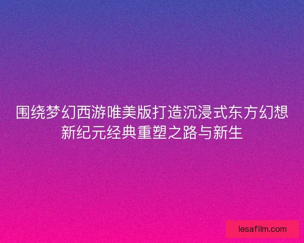 围绕梦幻西游唯美版打造沉浸式东方幻想新纪元经典重塑之路与新生 围绕梦幻西游唯美版打造沉浸式东方幻想新纪元经典重塑之路与新生