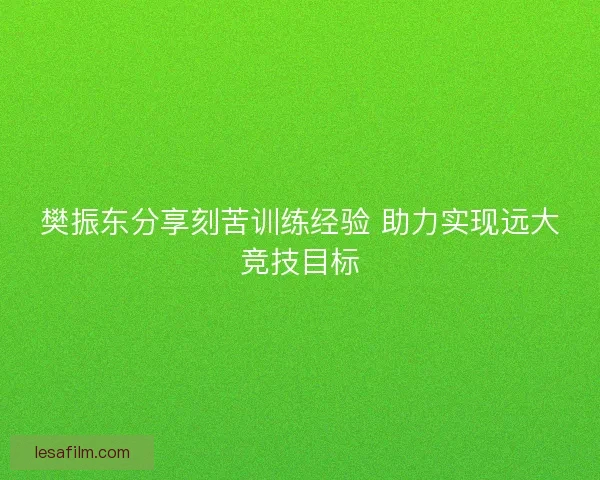樊振东分享刻苦训练经验 助力实现远大竞技目标