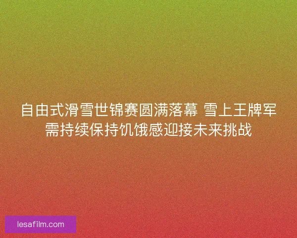 自由式滑雪世锦赛圆满落幕 雪上王牌军需持续保持饥饿感迎接未来挑战