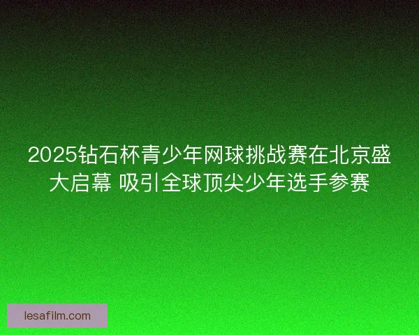 2025钻石杯青少年网球挑战赛在北京盛大启幕 吸引全球顶尖少年选手参赛 2025钻石杯青少年网球挑战赛在北京盛大启幕 吸引全球顶尖少年选手参赛