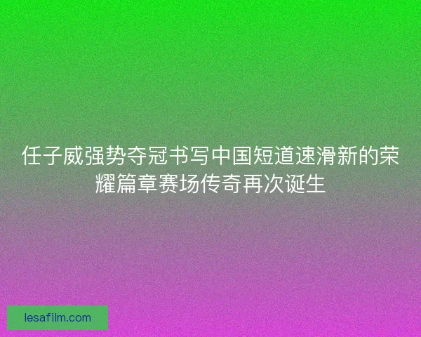 任子威强势夺冠书写中国短道速滑新的荣耀篇章赛场传奇再次诞生