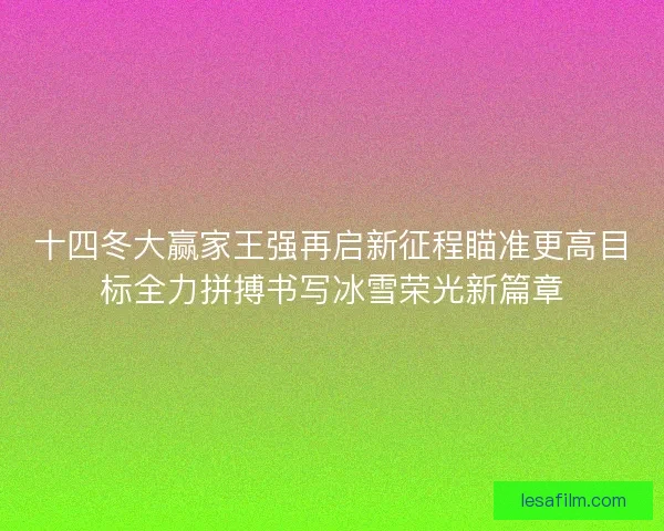 十四冬大赢家王强再启新征程瞄准更高目标全力拼搏书写冰雪荣光新篇章