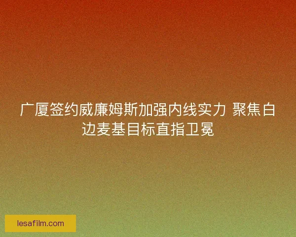 广厦签约威廉姆斯加强内线实力 聚焦白边麦基目标直指卫冕