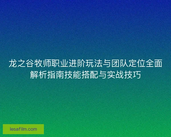 龙之谷牧师职业进阶玩法与团队定位全面解析指南技能搭配与实战技巧