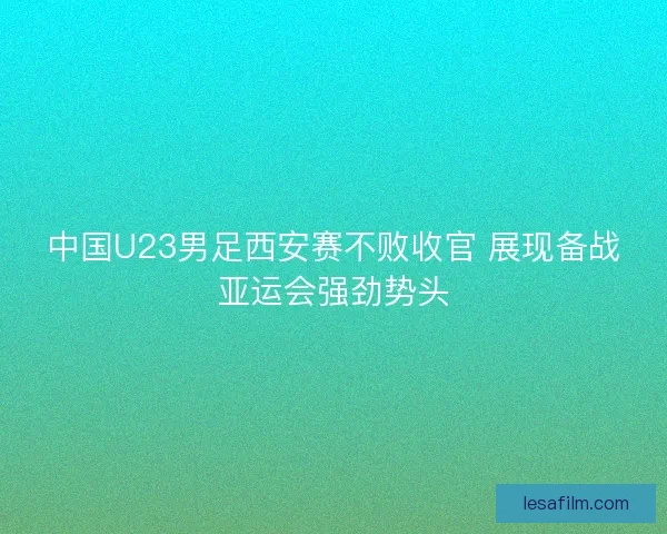 中国U23男足西安赛不败收官 展现备战亚运会强劲势头