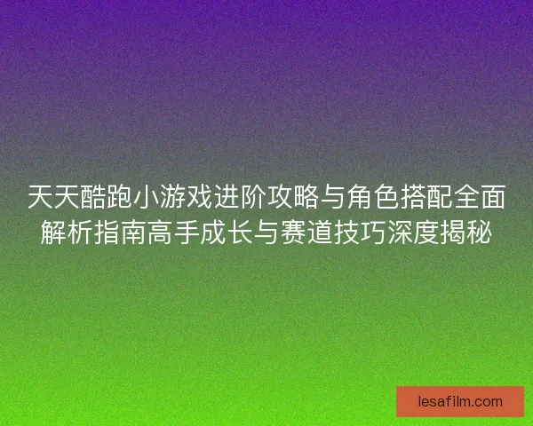 天天酷跑小游戏进阶攻略与角色搭配全面解析指南高手成长与赛道技巧深度揭秘