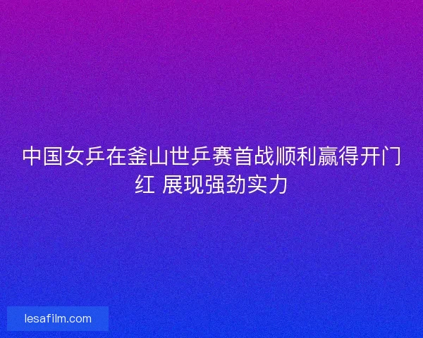 中国女乒在釜山世乒赛首战顺利赢得开门红 展现强劲实力