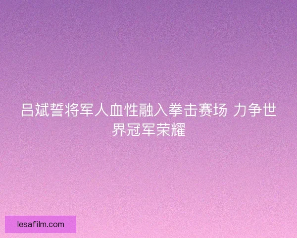 吕斌誓将军人血性融入拳击赛场 力争世界冠军荣耀