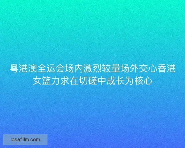 粤港澳全运会场内激烈较量场外交心香港女篮力求在切磋中成长为核心