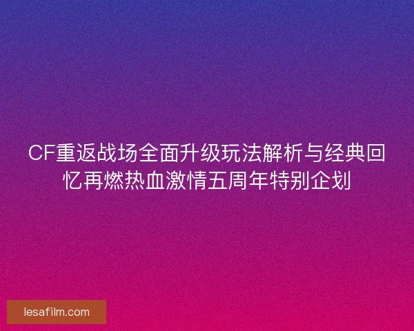 CF重返战场全面升级玩法解析与经典回忆再燃热血激情五周年特别企划