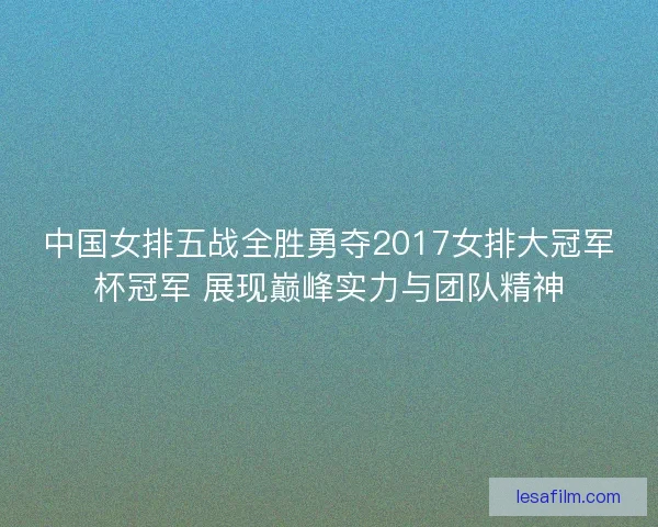 中国女排五战全胜勇夺2017女排大冠军杯冠军 展现巅峰实力与团队精神