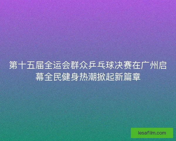 第十五届全运会群众乒乓球决赛在广州启幕全民健身热潮掀起新篇章