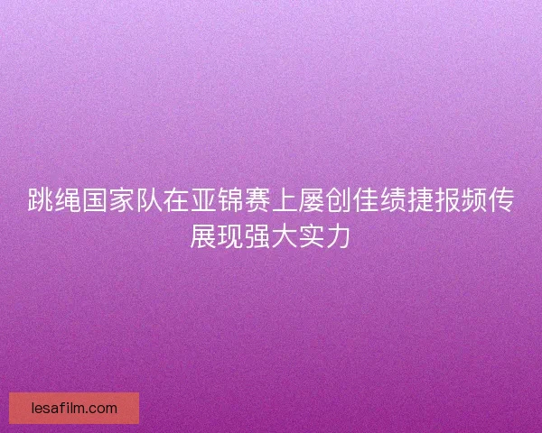 跳绳国家队在亚锦赛上屡创佳绩捷报频传展现强大实力