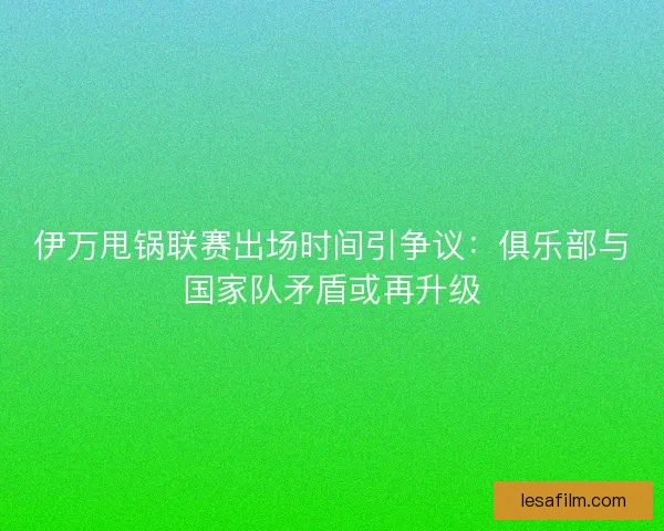 伊万甩锅联赛出场时间引争议：俱乐部与国家队矛盾或再升级